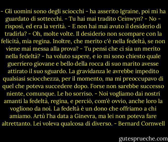 - Gli uomini sono degli sciocchi - ha asserito Igraine, poi mi ha guardato di sottecchi. - Tu hai mai tradito Ceinwyn?<br />- No - risposi, ed era la verità.<br />- E non hai mai avuto il desiderio di tradirla?<br />- Oh, molte volte. Il desiderio non scompare con la felicità, mia regina. Inoltre, che merito c'è nella fedeltà, se non viene mai messa alla prova?<br />- Tu pensi che ci sia un merito nella fedeltà? - ha voluto sapere, e io mi sono chiesto quale guerriero giovane e bello della rocca di suo marito avesse attirato il suo sguardo. La gravidanza le avrebbe impedito qualsiasi sciocchezza, per il momento, ma mi preoccupavo di quel che poteva succedere dopo. Forse non sarebbe successo niente, comunque.<br />Le ho sorriso. - Noi vogliamo dai nostri amanti la fedeltà, regina, e perciò, com'è ovvio, anche loro la vogliono da noi. La fedeltà è un dono che offriamo a chi amiamo. Artù l'ha data a Ginevra, ma lei non poteva fare altrettanto. Lei voleva qualcosa di diverso. - Bernard Cornwell