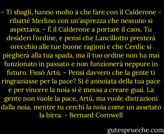 - Ti sbagli, hanno molto a che fare con il Calderone - ribatté Merlino con un'asprezza che nessuno si aspettava. - É il Calderone a portare il caos. Tu desideri l'ordine, e pensi che Lancillotto presterà orecchio alle tue buone ragioni e che Cerdic si piegherà alla tua spada, ma il tuo ordine non ha mai funzionato in passato e non funzionerà neppure in futuro.<br />Fissò Artù. - Pensi davvero che la gente ti ringraziasse per la pace? Si è annoiata della tua pace e per vincere la noia si è messa a creare guai. La gente non vuole la pace, Artù, ma vuole distrazioni dalla noia, mentre tu cerchi la noia come un assetato la birra. - Bernard Cornwell
