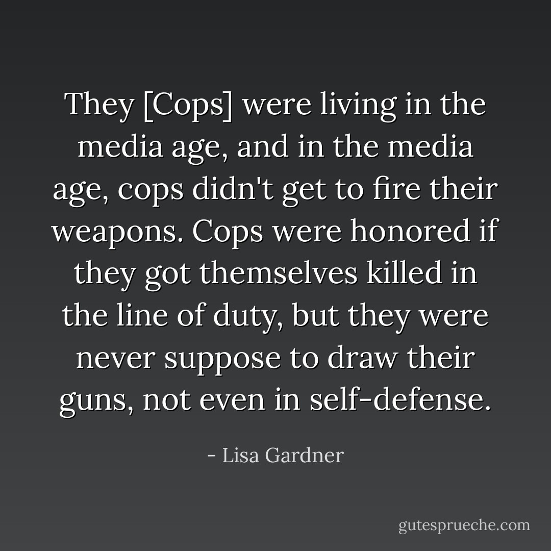 They [Cops] were living in the media age, and in the media age, cops didn't get to fire their weapons. Cops were honored if they got themselves killed in the line of duty, but they were never suppose to draw their guns, not even in self-defense. - Lisa Gardner