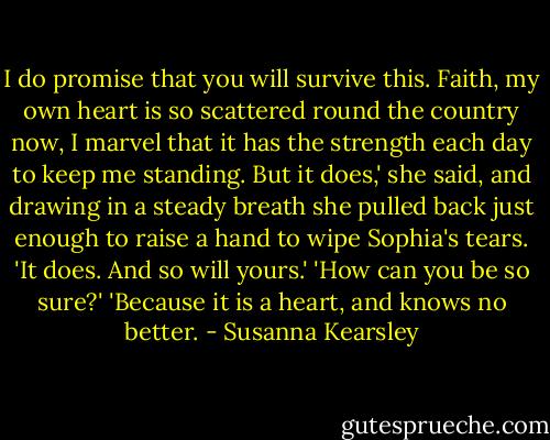 I do promise that you will survive this. Faith, my own heart is so scattered round the country now, I marvel that it has the strength each day to keep me standing. But it does,' she said, and drawing in a steady breath she pulled back just enough to raise a hand to wipe Sophia's tears. 'It does. And so will yours.'<br />'How can you be so sure?'<br />'Because it is a heart, and knows no better. - Susanna Kearsley