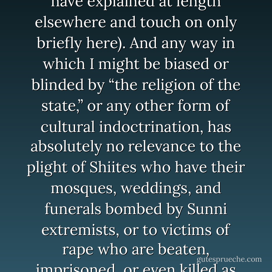 even if Noam Chomsky were right about everything, the Islamic doctrines related to martyrdom, jihad, blasphemy, apostasy, the rights of women and homosexuals, etc. would still present huge problems for the emergence of a global civil society (and these are problems quite unlike those presented by similar tenets in other faiths, for reasons that I have explained at length elsewhere and touch on only briefly here). And any way in which I might be biased or blinded by “the religion of the state,” or any other form of cultural indoctrination, has absolutely no relevance to the plight of Shiites who have their mosques, weddings, and funerals bombed by Sunni extremists, or to victims of rape who are beaten, imprisoned, or even killed as “adulteresses” throughout the Muslim world. I hope it goes without saying that the Afghan girls who even now are risking their lives by merely learning to read would not be best compensated for their struggles by being handed copies of Chomsky’s books enumerating the sins of the West - Sam Harris
