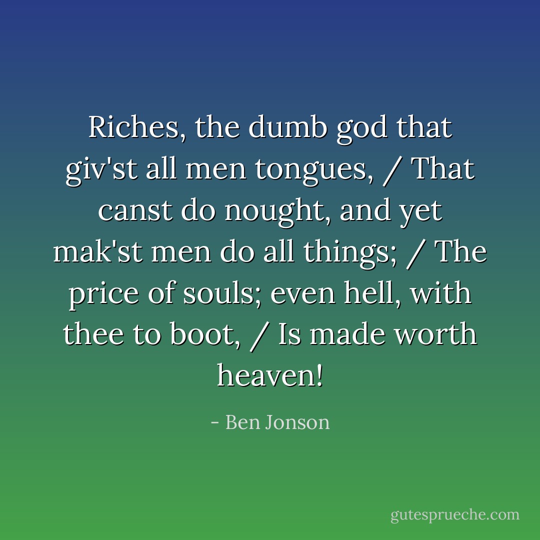 Riches, the dumb god that giv'st all men tongues, / That canst do nought, and yet mak'st men do all things; / The price of souls; even hell, with thee to boot, / Is made worth heaven! - Ben Jonson