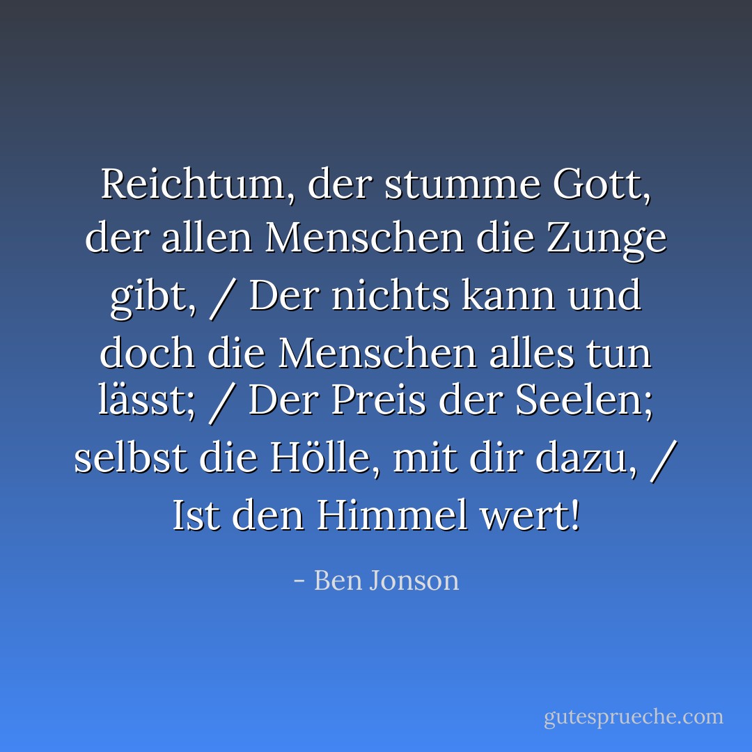 Reichtum, der stumme Gott, der allen Menschen die Zunge gibt, / Der nichts kann und doch die Menschen alles tun lässt; / Der Preis der Seelen; selbst die Hölle, mit dir dazu, / Ist den Himmel wert! - Ben Jonson<
