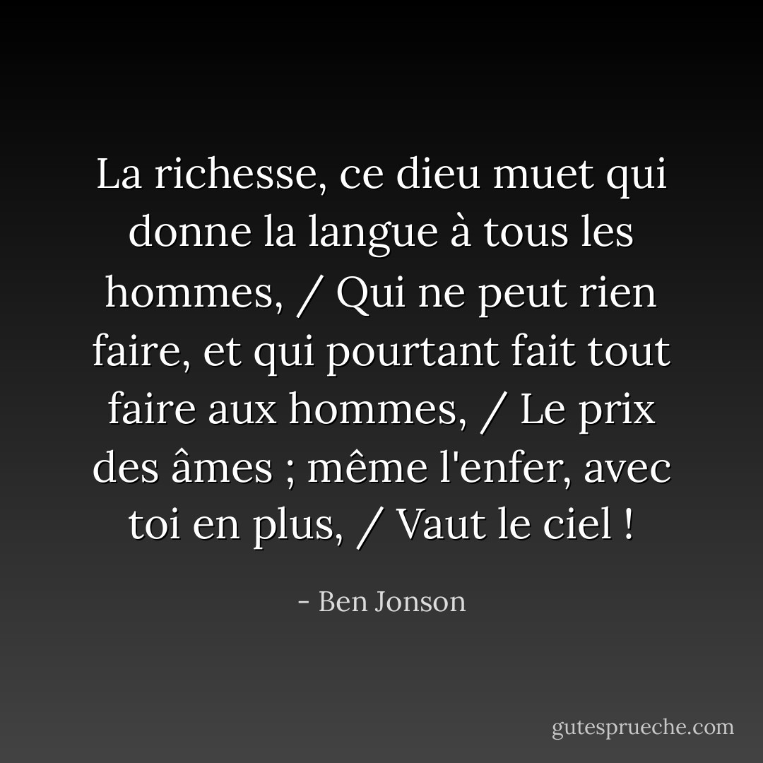 La richesse, ce dieu muet qui donne la langue à tous les hommes, / Qui ne peut rien faire, et qui pourtant fait tout faire aux hommes, / Le prix des âmes ; même l'enfer, avec toi en plus, / Vaut le ciel ! - Ben Jonson