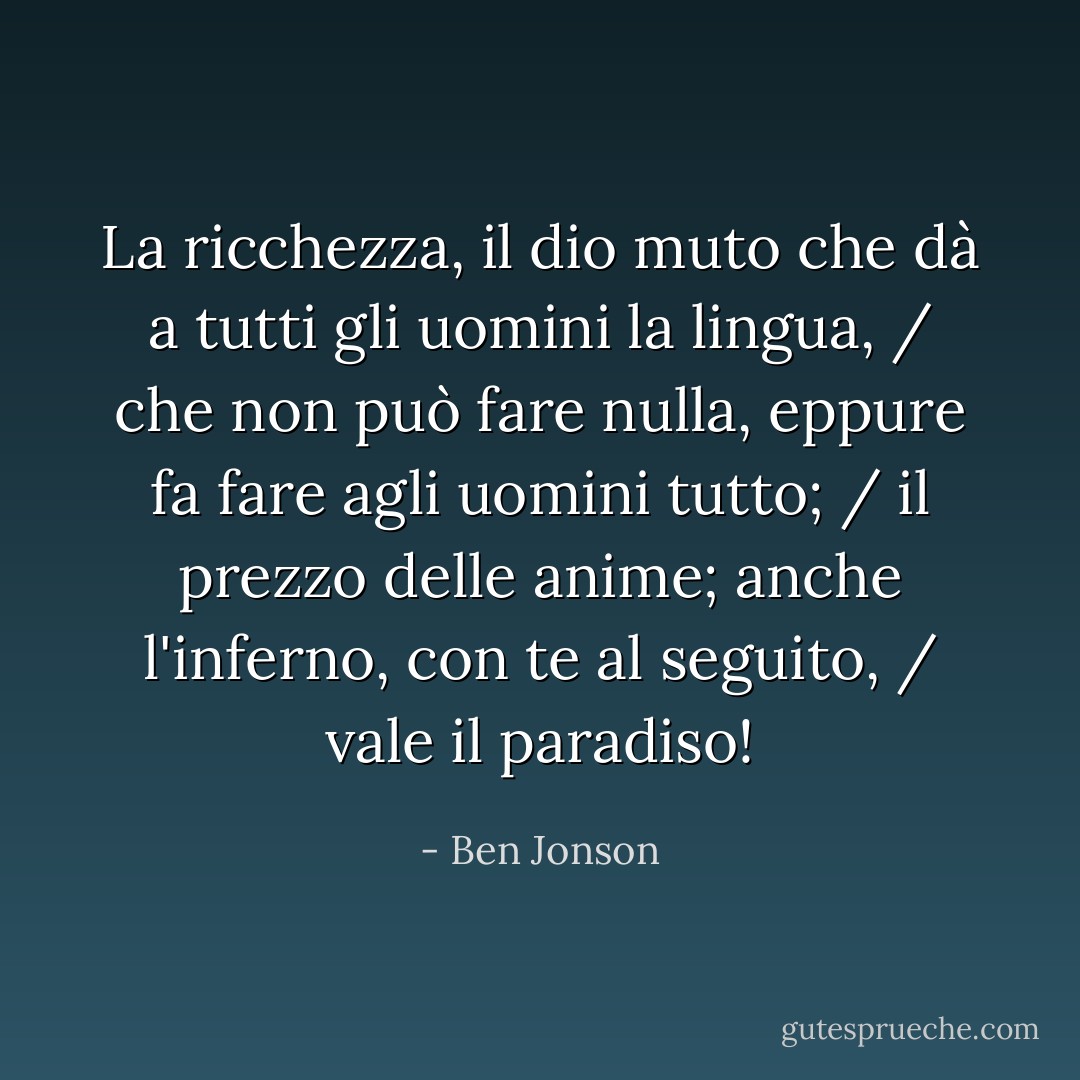 La ricchezza, il dio muto che dà a tutti gli uomini la lingua, / che non può fare nulla, eppure fa fare agli uomini tutto; / il prezzo delle anime; anche l'inferno, con te al seguito, / vale il paradiso! - Ben Jonson