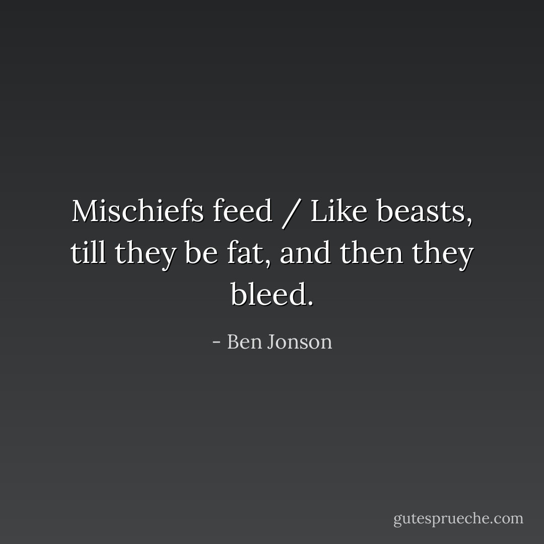 Mischiefs feed / Like beasts, till they be fat, and then they bleed. - Ben Jonson