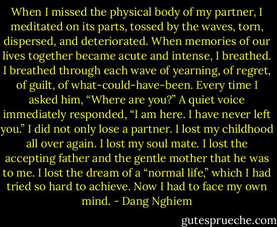 When I missed the physical body of my partner, I meditated on its parts, tossed by the waves, torn, dispersed, and deteriorated. When memories of our lives together became acute and intense, I breathed. I breathed through each wave of yearning, of regret, of guilt, of what-could-have-been. Every time I asked him, “Where are you?” A quiet voice immediately responded, “I am here. I have never left you.” I did not only lose a partner. I lost my childhood all over again. I lost my soul mate. I lost the accepting father and the gentle mother that he was to me. I lost the dream of a “normal life,” which I had tried so hard to achieve. Now I had to face my own mind. - Dang Nghiem