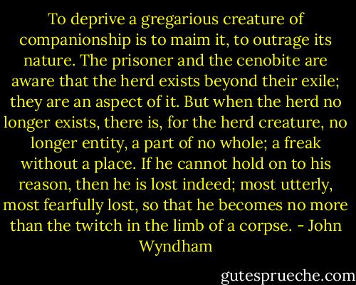 To deprive a gregarious creature of companionship is to maim it, to outrage its nature. The prisoner and the cenobite are aware that the herd exists beyond their exile; they are an aspect of it. But when the herd no longer exists, there is, for the herd creature, no longer entity, a part of no whole; a freak without a place. If he cannot hold on to his reason, then he is lost indeed; most utterly, most fearfully lost, so that he becomes no more than the twitch in the limb of a corpse. - John Wyndham