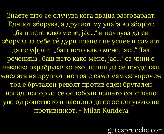 Знаете што се случува кога двајца разговараат. Едниот зборува, а другиот му упаѓа во зборот: „баш исто како мене, јас...“ и почнува да си зборува за себе сè дури првиот не успее и самиот да се уфрли: „баш исто како мене, јас...“ Таа реченица „баш исто како мене, јас...“ се чини е некакво охрабрувачко ехо, начин да се продолжи мислата на другиот, но тоа е само мамка: впрочем тоа е брутален револт против еден брутален напад, напор да се ослободи нашето сопствено уво од ропството и насилно да се освои увото на противникот. - Milan Kundera