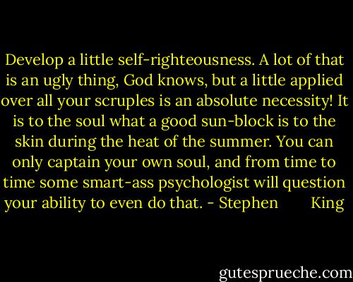 Develop a little self-righteousness. A lot of that is an ugly thing, God knows, but a little applied over all your scruples is an absolute necessity! It is to the soul what a good sun-block is to the skin during the heat of the summer. You can only captain your own soul, and from time to time some smart-ass psychologist will question your ability to even do that. - Stephen        King