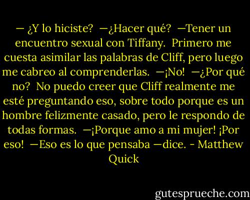 — ¿Y lo hiciste?<br /><br />—¿Hacer qué?<br /><br />—Tener un encuentro sexual con Tiffany.<br /><br />Primero me cuesta asimilar las palabras de Cliff, pero luego me cabreo al comprenderlas.<br /><br />—¡No!<br /><br />—¿Por qué no?<br /><br />No puedo creer que Cliff realmente me esté preguntando eso, sobre todo porque es un hombre felizmente casado, pero le respondo de todas formas.<br /><br />—¡Porque amo a mi mujer! ¡Por eso!<br /><br />—Eso es lo que pensaba —dice. - Matthew Quick