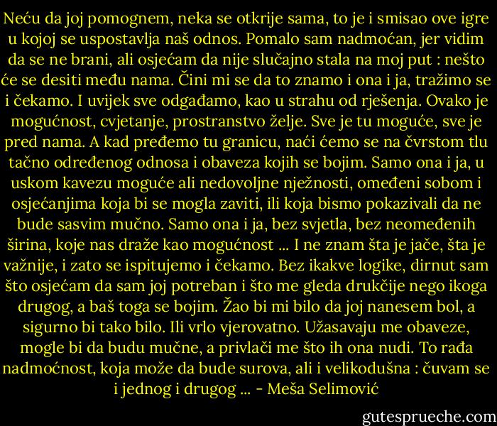 Neću da joj pomognem, neka se otkrije sama, to je i smisao ove igre u kojoj se uspostavlja naš odnos. Pomalo sam nadmoćan, jer vidim da se ne brani, ali osjećam da nije slučajno stala na moj put : nešto će se desiti među nama. Čini mi se da to znamo i ona i ja, tražimo se i čekamo. I uvijek sve odgađamo, kao u strahu od rješenja. Ovako je mogućnost, cvjetanje, prostranstvo želje. Sve je tu moguće, sve je pred nama. A kad pređemo tu granicu, naći ćemo se na čvrstom tlu tačno određenog odnosa i obaveza kojih se bojim. Samo ona i ja, u uskom kavezu moguće ali nedovoljne nježnosti, omeđeni sobom i osjećanjima koja bi se mogla zaviti, ili koja bismo pokazivali da ne bude sasvim mučno. Samo ona i ja, bez svjetla, bez neomeđenih širina, koje nas draže kao mogućnost ... I ne znam šta je jače, šta je važnije, i zato se ispitujemo i čekamo. Bez ikakve logike, dirnut sam što osjećam da sam joj potreban i što me gleda drukčije nego ikoga drugog, a baš toga se bojim. Žao bi mi bilo da joj nanesem bol, a sigurno bi tako bilo. Ili vrlo vjerovatno. Užasavaju me obaveze, mogle bi da budu mučne, a privlači me što ih ona nudi. To rađa nadmoćnost, koja može da bude surova, ali i velikodušna : čuvam se i jednog i drugog ... - Meša Selimović