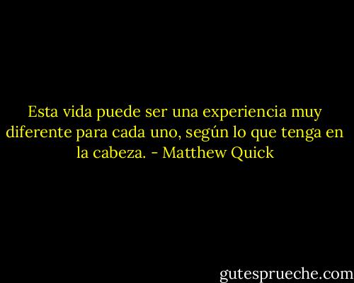 Esta vida puede ser una experiencia muy diferente para cada uno, según lo que tenga en la cabeza. - Matthew Quick