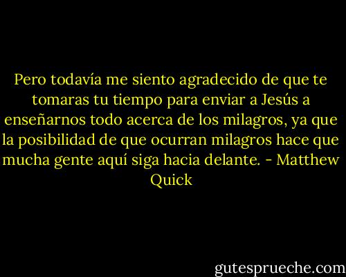 Pero todavía me siento agradecido de que te tomaras tu tiempo para enviar a Jesús a enseñarnos todo acerca de los milagros, ya que la posibilidad de que ocurran milagros hace que mucha gente aquí siga hacia delante. - Matthew Quick