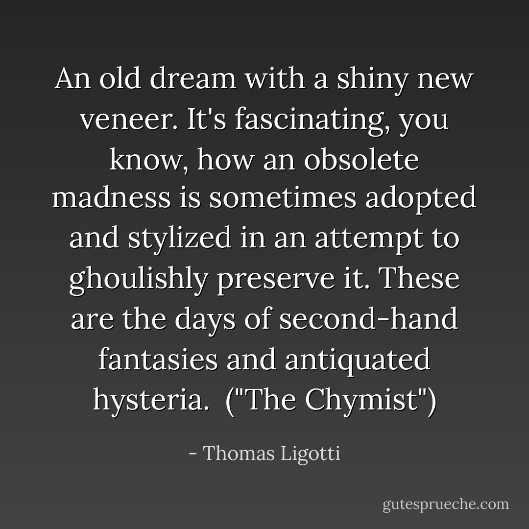 An old dream with a shiny new veneer. It's fascinating, you know, how an obsolete madness is sometimes adopted and stylized in an attempt to ghoulishly preserve it. These are the days of second-hand fantasies and antiquated hysteria.<br /><br />("The Chymist") - Thomas Ligotti