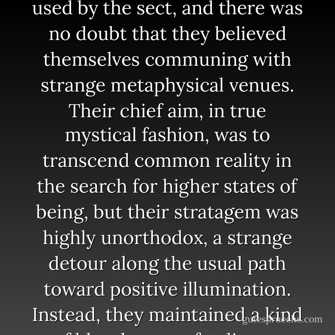 Quinn seemed to have become one of a jaded philosophical society, a group of arcane deviates. Their raison d'etre was a kind of mystical masochism, forcing initiates toward feats of occult daredevilry - "glimpsing the inferno with eyes of ice", to take from the notebook a phrase that was repeated often and seemed a sort of chant of power. As I suspected, hallucinogenic drugs were used by the sect, and there was no doubt that they believed themselves communing with strange metaphysical venues. Their chief aim, in true mystical fashion, was to transcend common reality in the search for higher states of being, but their stratagem was highly unorthodox, a strange detour along the usual path toward positive illumination. Instead, they maintained a kind of blasphemous fatalism, a doomed determinism which brought them face to face with realms of obscure horror. Perhaps it was this very obscurity that allowed them the excitement of their central purpose, which seemed to be a precarious flirting with personal apocalypse, the striving for horrific dominion over horror itself.<br /><br />("The Dreaming In Nortown") - Thomas Ligotti