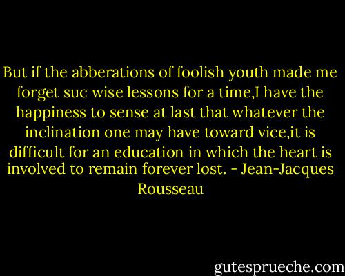 But if the abberations of foolish youth made me forget suc wise lessons for a time,I have the happiness to sense at last that whatever the inclination one may have toward vice,it is difficult for an education in which the heart is involved to remain forever lost. - Jean-Jacques Rousseau