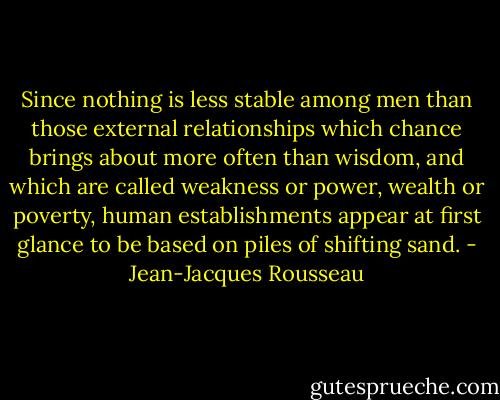 Since nothing is less stable among men than those external relationships which chance brings about more often than wisdom, and which are called weakness or power, wealth or poverty, human establishments appear at first glance to be based on piles of shifting sand. - Jean-Jacques Rousseau