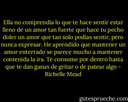 Ella no comprendía lo que te hace sentir estar lleno de un amor tan fuerte que hace tu pecho doler un amor que tan solo podias sentir, pero nunca expresar. He aprendido que mantener un amor enterrado se parece mucho a mantener contenida la ira. Te consume por dentro hasta que te dan ganas de gritar o de patear algo - Richelle Mead