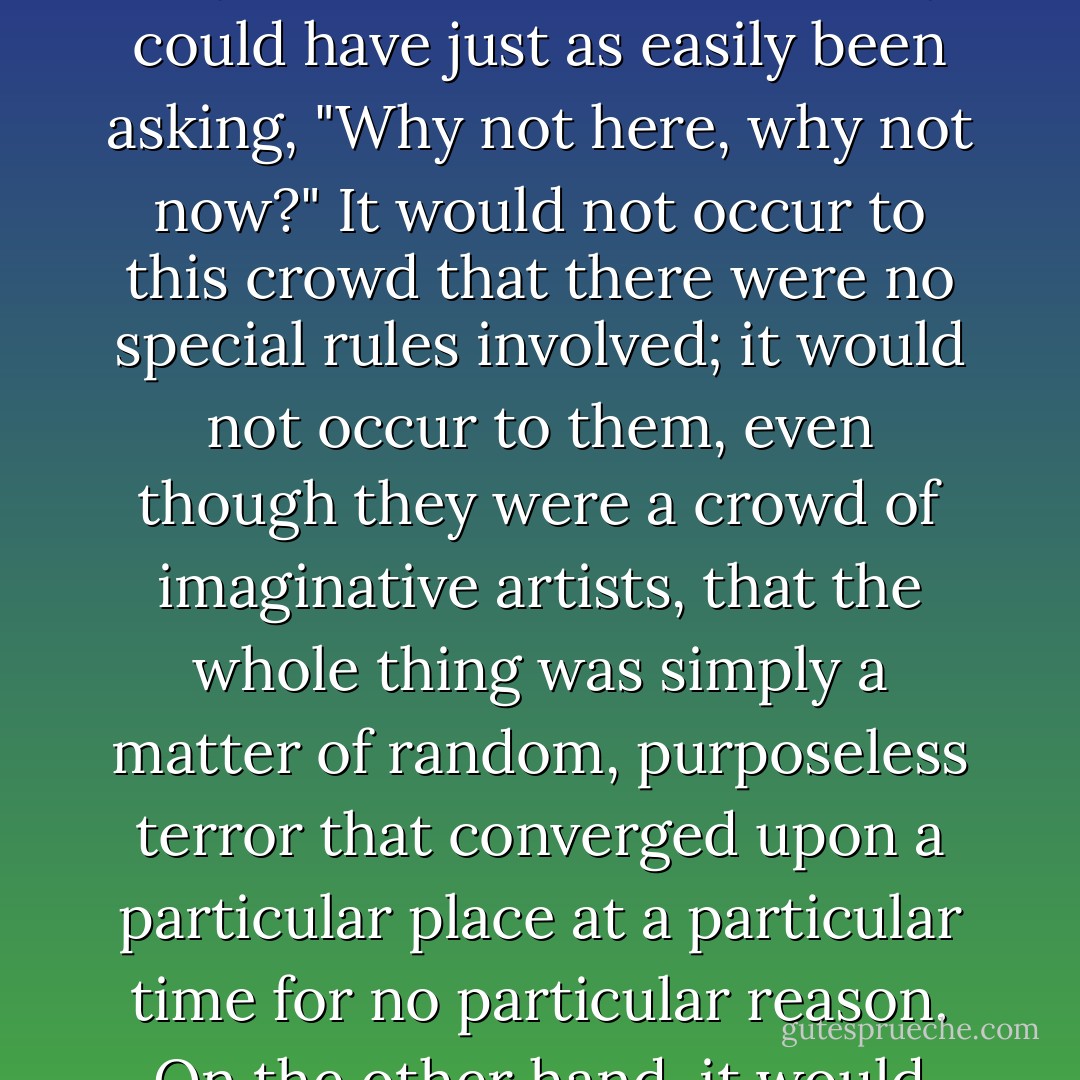 I have no idea how long Quisser was gone from the table. My attention became fully absorbed by the other faces in the club and the deep anxiety they betrayed to me, an anxiety that was not of the natural, existential sort but one that was caused by peculiar concerns of an uncanny nature. What a season is upon us, these faces seemed to say. And no doubt their voices would have spoken directly of certain peculiar concerns had they not been intimidated into weird equivocations and double entendres by the fear of falling victim to the same kind of unnatural affliction that had made so much trouble in the mind of the art critic Stuart Quisser. Who would be next? What could a person say these days, or even think, without feeling the dread of repercussion from powerfully connected groups and individuals? I could almost hear their voices asking, "Why here, why now?" But of course they could have just as easily been asking, "Why not here, why not now?" It would not occur to this crowd that there were no special rules involved; it would not occur to them, even though they were a crowd of imaginative artists, that the whole thing was simply a matter of random, purposeless terror that converged upon a particular place at a particular time for no particular reason. On the other hand, it would also not have occurred to them that they might have wished it all upon themselves, that they might have had a hand in bringing certain powerful forces and connections into our district simply by wishing them to come. They might have wished and wished for an unnatural evil to fall upon them but, for a while at least, nothing happened. Then the wishing stopped, the old wishes were forgotten yet at the same time gathered in strength, distilling themselves into a potent formula (who can say!), until one day the terrible season began. Because had they really told the truth, this artistic crowd might also have expressed what a sense of meaning (although of a negative sort), not to mention the vigorous thrill (although of an excruciating type), this season of unnatural evil had brought to their lives.<br /><br />("Gas Station Carnivals") - Thomas Ligotti
