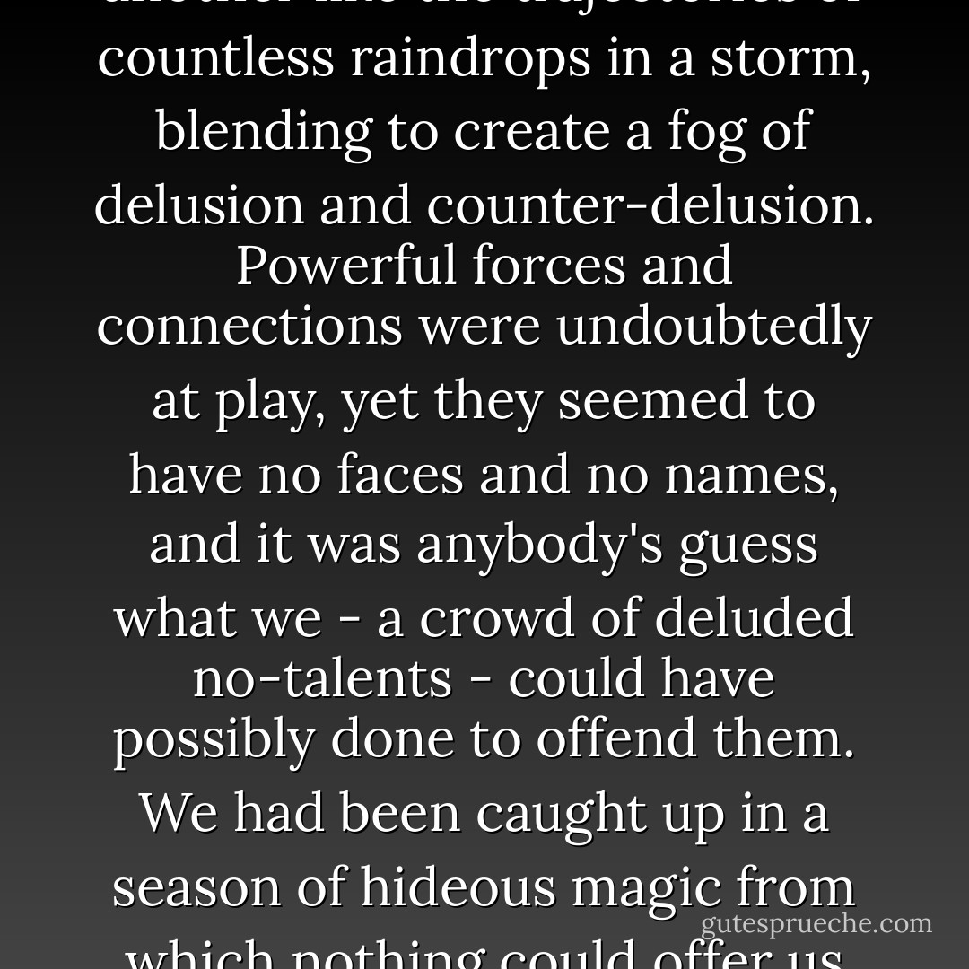 All of us had problems, it seemed, whose sources were untraceable, crossing over one another like the trajectories of countless raindrops in a storm, blending to create a fog of delusion and counter-delusion. Powerful forces and connections were undoubtedly at play, yet they seemed to have no faces and no names, and it was anybody's guess what we - a crowd of deluded no-talents - could have possibly done to offend them. We had been caught up in a season of hideous magic from which nothing could offer us deliverance.<br /><br />("Gas Station Carnivals") - Thomas Ligotti