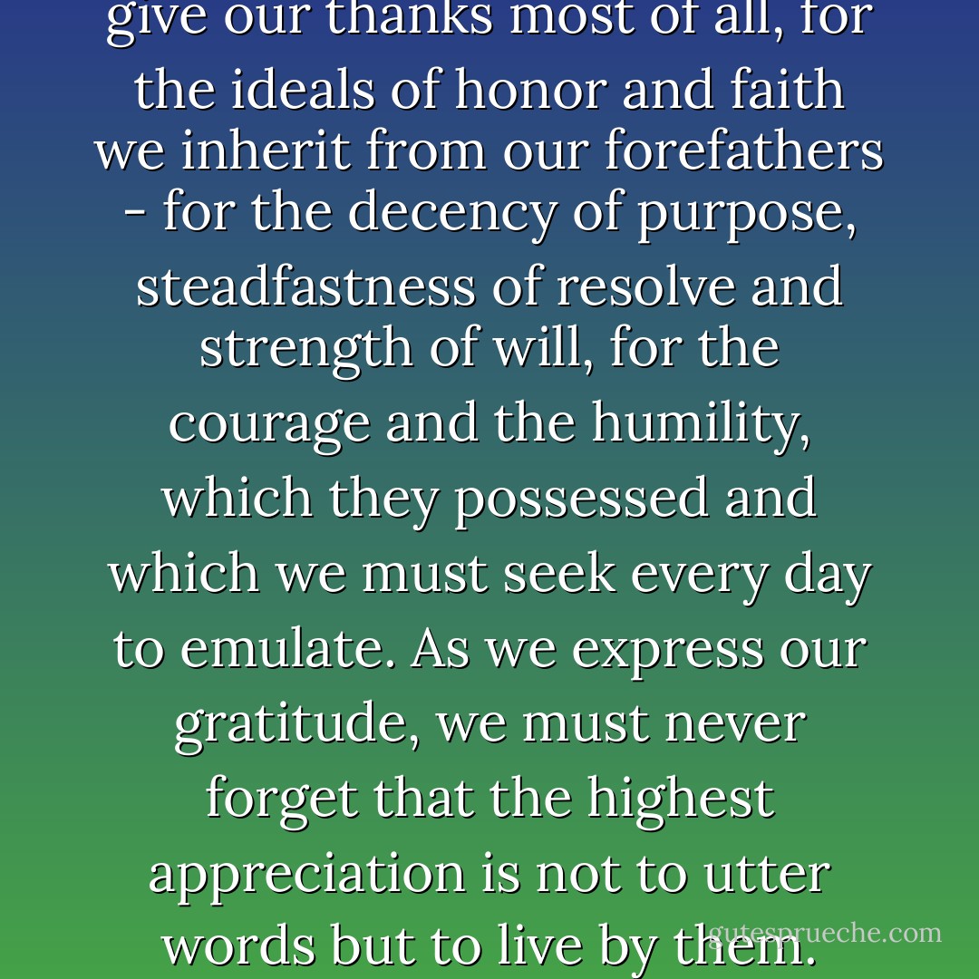 Let Us Be Grateful<br />Today we give our thanks most of all, for the ideals of honor and faith we inherit from our forefathers - for the decency of purpose, steadfastness of resolve and strength of will, for the courage and the humility, which they possessed and which we must seek every day to emulate. As we express our gratitude, we must never forget that the highest appreciation is not to utter words but to live by them. - John F. Kennedy