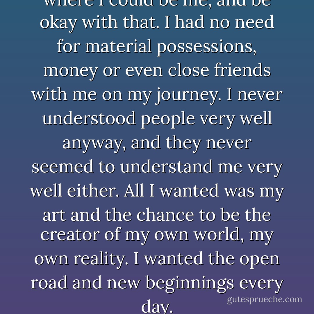 All I wanted was to live a life where I could be me, and be okay with that. I had no need for material possessions, money or even close friends with me on my journey. I never understood people very well anyway, and they never seemed to understand me very well either. All I wanted was my art and the chance to be the creator of my own world, my own reality. I wanted the open road and new beginnings every day. - Charlotte Eriksson