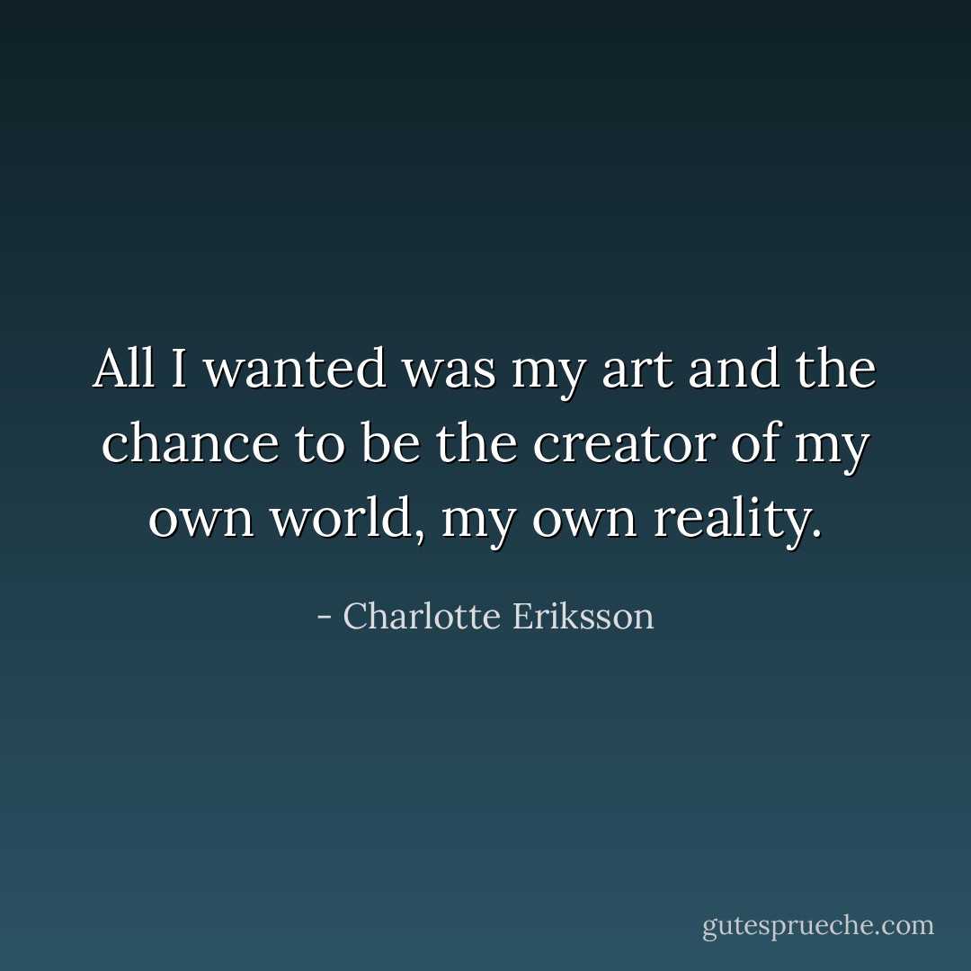 All I wanted was my art and the chance to be the creator of my own world, my own reality. - Charlotte Eriksson