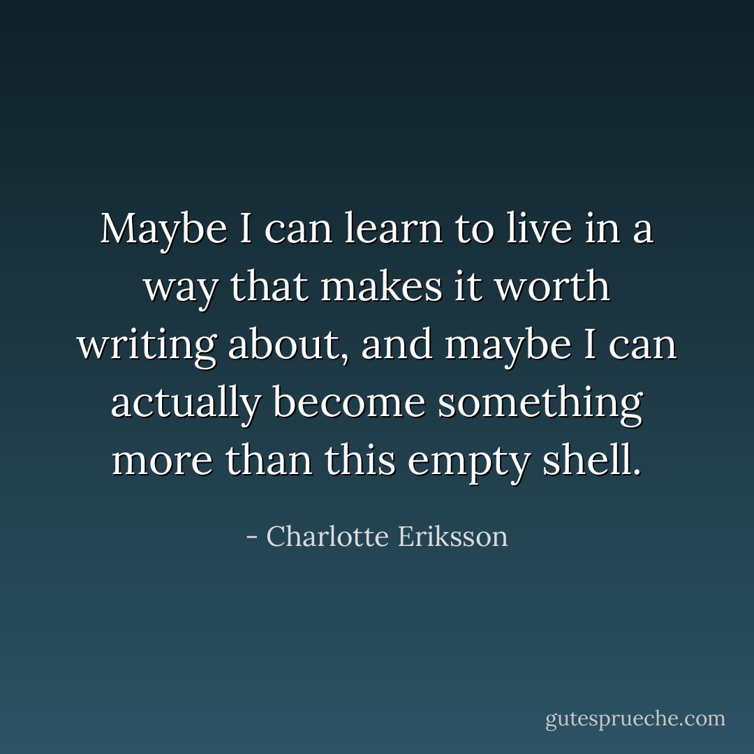 Maybe I can learn to live in a way that makes it worth writing about, and maybe I can actually become something more than this empty shell. - Charlotte Eriksson