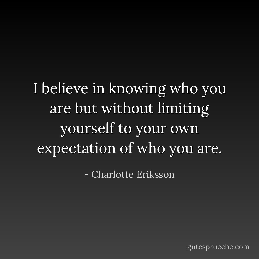 I believe in knowing who you are but without limiting yourself to your own expectation of who you are. - Charlotte Eriksson