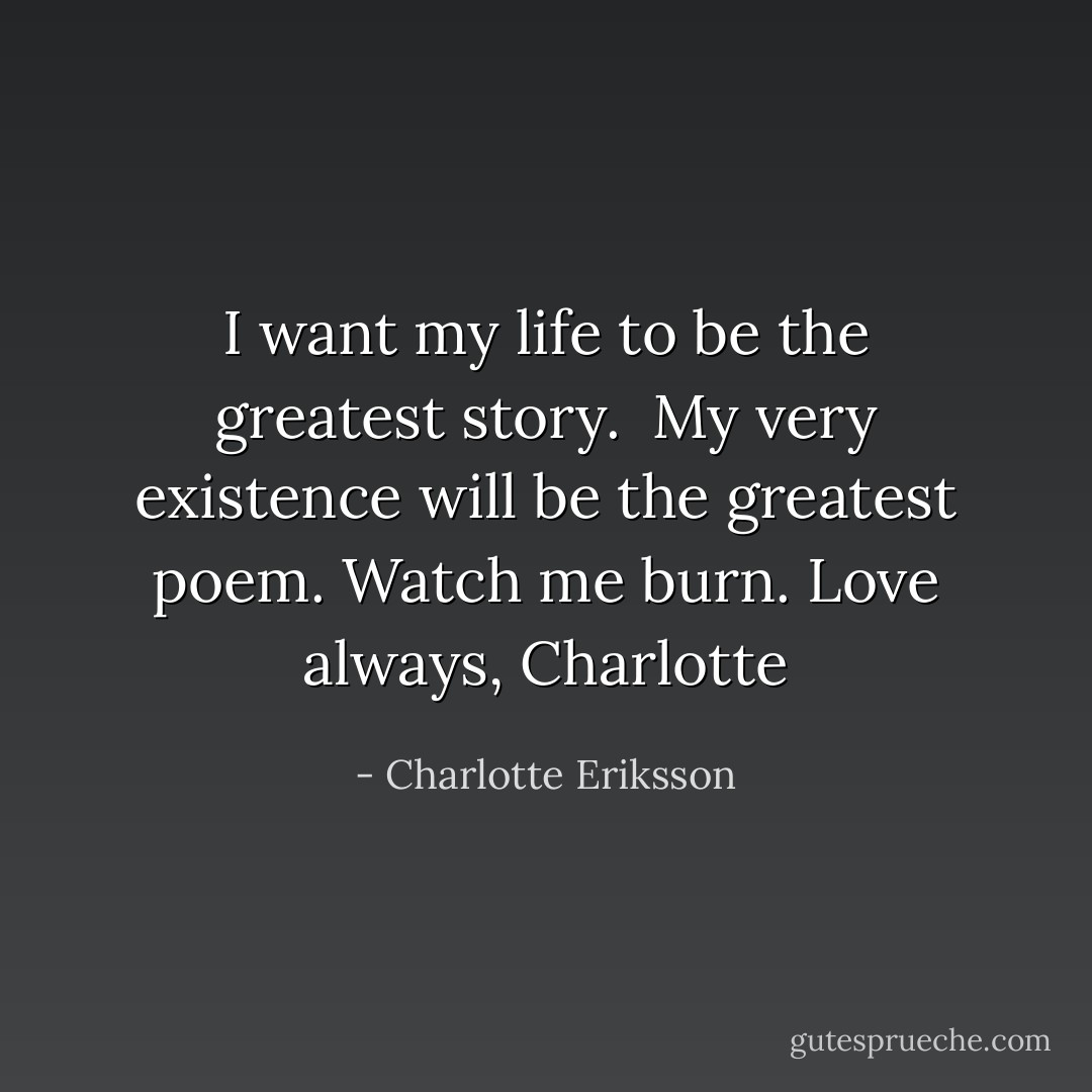 I want my life to be the greatest story. <br />My very existence will be the greatest poem.<br />Watch me burn.<br />Love always, Charlotte - Charlotte Eriksson