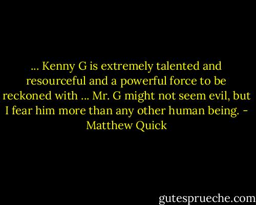 ... Kenny G is extremely talented and resourceful and a powerful force to be reckoned with ... Mr. G might not seem evil, but I fear him more than any other human being. - Matthew Quick