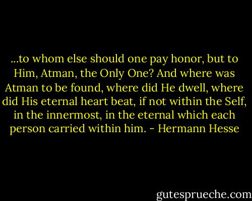 ...to whom else should one pay honor, but to Him, Atman, the Only One? And where was Atman to be found, where did He dwell, where did His eternal heart beat, if not within the Self, in the innermost, in the eternal which each person carried within him. - Hermann Hesse