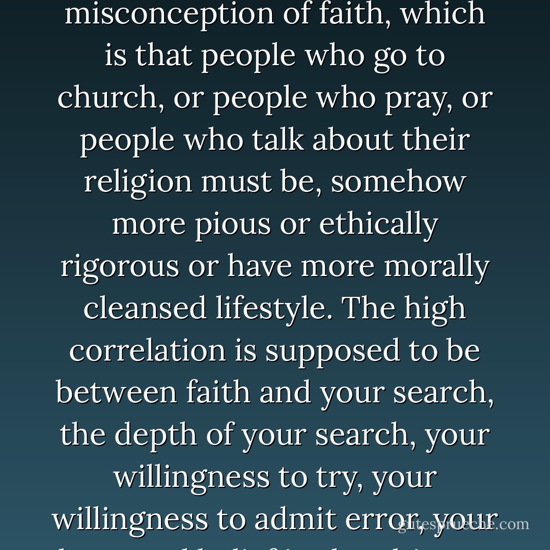 What's to rationalize? You mean you shouldn't pray if you haven't got your s--t together? This is another fairly common misconception of faith, which is that people who go to church, or people who pray, or people who talk about their religion must be, somehow more pious or ethically rigorous or have more morally cleansed lifestyle. The high correlation is supposed to be between faith and your search, the depth of your search, your willingness to try, your willingness to admit error, your hope and belief in the ultimate meaning and value of that search.' - Timothy Shriver - J. Randy Taraborrelli