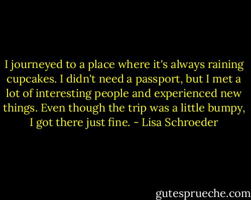 I journeyed to a place where it's always raining cupcakes. I didn't need a passport, but I met a lot of interesting people and experienced new things. Even though the trip was a little bumpy, I got there just fine. - Lisa Schroeder
