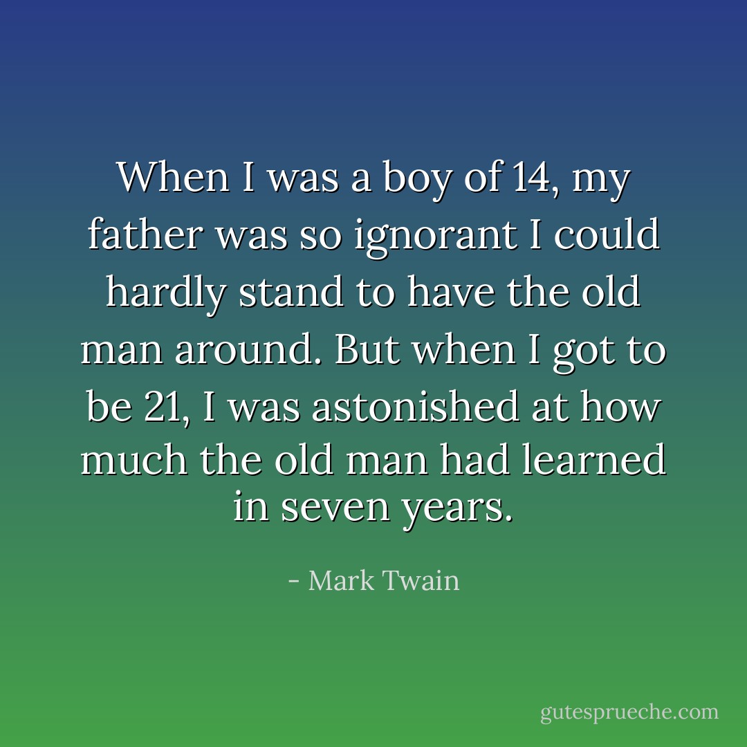 When I was a boy of 14, my father was so ignorant I could hardly stand to have the old man around. But when I got to be 21, I was astonished at how much the old man had learned in seven years. - Mark Twain
