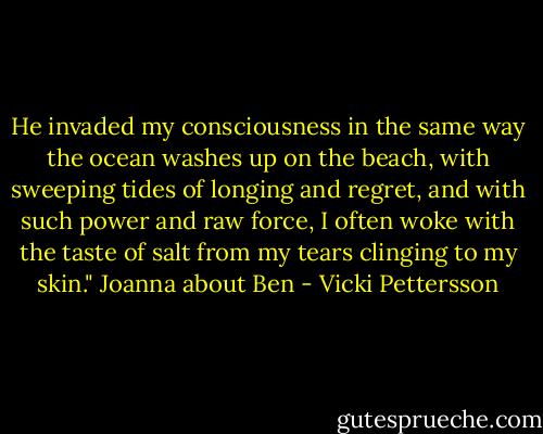 He invaded my consciousness in the same way the ocean washes up on the beach, with sweeping tides of longing and regret, and with such power and raw force, I often woke with the taste of salt from my tears clinging to my skin." Joanna about Ben - Vicki Pettersson