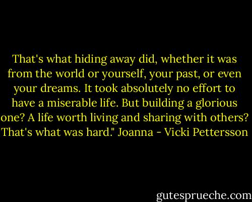 That's what hiding away did, whether it was from the world or yourself, your past, or even your dreams. It took absolutely no effort to have a miserable life. But building a glorious one? A life worth living and sharing with others? That's what was hard." Joanna - Vicki Pettersson