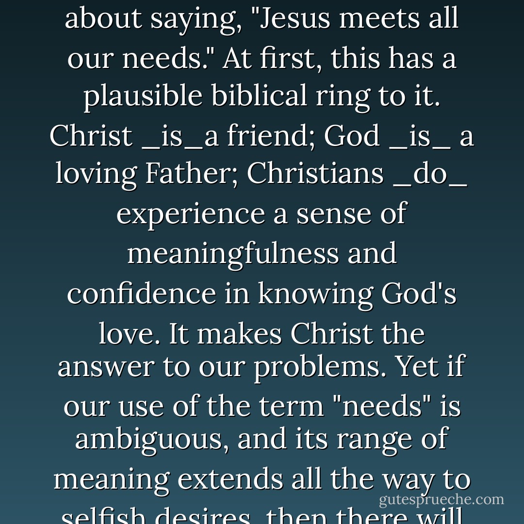 It is possible that our present-day discussion about needs might be framed more by secular psychological theories than by Scripture. If this is so, we should be careful about saying, "Jesus meets all our needs." At first, this has a plausible biblical ring to it. Christ _is_a friend; God _is_ a loving Father; Christians _do_ experience a sense of meaningfulness and confidence in knowing God's love. It makes Christ the answer to our problems. Yet if our use of the term "needs" is ambiguous, and its range of meaning extends all the way to selfish desires, then there will be some situations where we should say that Jesus does not intend to meet our needs, but that he intends to change our needs. - Edward T. Welch