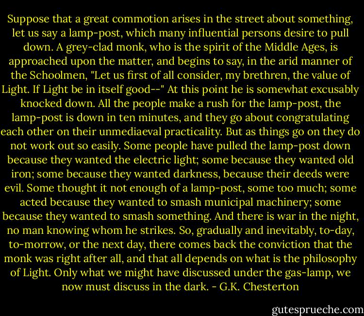 Suppose that a great commotion arises in the street about something, let us say a lamp-post, which many influential persons desire to pull down. A grey-clad monk, who is the spirit of the Middle Ages, is approached upon the matter, and begins to say, in the arid manner of the Schoolmen, "Let us first of all consider, my brethren, the value of Light. If Light be in itself good--" At this point he is somewhat excusably knocked down. All the people make a rush for the lamp-post, the lamp-post is down in ten minutes, and they go about congratulating each other on their unmediaeval practicality. But as things go on they do not work out so easily. Some people have pulled the lamp-post down because they wanted the electric light; some because they wanted old iron; some because they wanted darkness, because their deeds were evil. Some thought it not enough of a lamp-post, some too much; some acted because they wanted to smash municipal machinery; some because they wanted to smash something. And there is war in the night, no man knowing whom he strikes. So, gradually and inevitably, to-day, to-morrow, or the next day, there comes back the conviction that the monk was right after all, and that all depends on what is the philosophy of Light. Only what we might have discussed under the gas-lamp, we now must discuss in the dark. - G.K. Chesterton