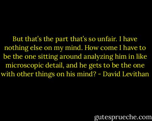 But that’s the part that’s so unfair. I have nothing else on my mind. How come I have to be the one sitting around analyzing him in like microscopic detail, and he gets to be the one with other things on his mind? - David Levithan