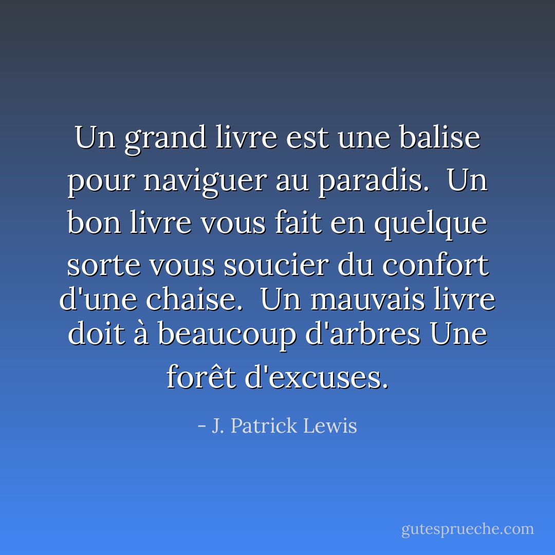 Un grand livre est une balise<br />pour naviguer au paradis.<br /><br />Un bon livre vous fait en quelque sorte vous soucier<br />du confort d'une chaise.<br /><br />Un mauvais livre doit à beaucoup d'arbres<br />Une forêt d'excuses. - J. Patrick Lewis