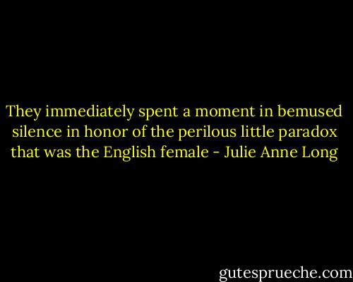 They immediately spent a moment in bemused silence in honor of the perilous little paradox that was the English female - Julie Anne Long
