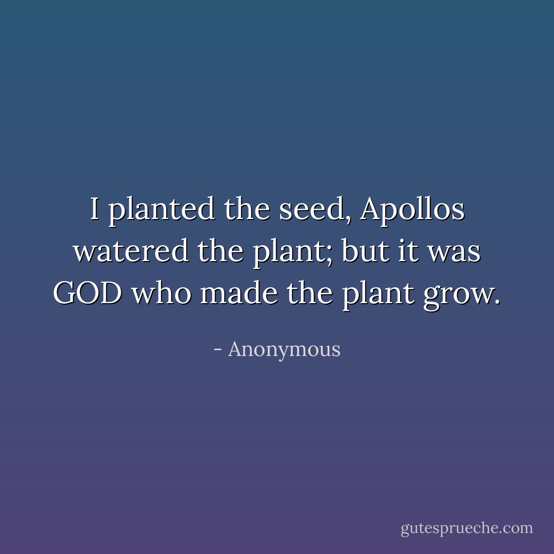 I planted the seed, Apollos watered the plant; but it was GOD who made the plant grow. - Anonymous