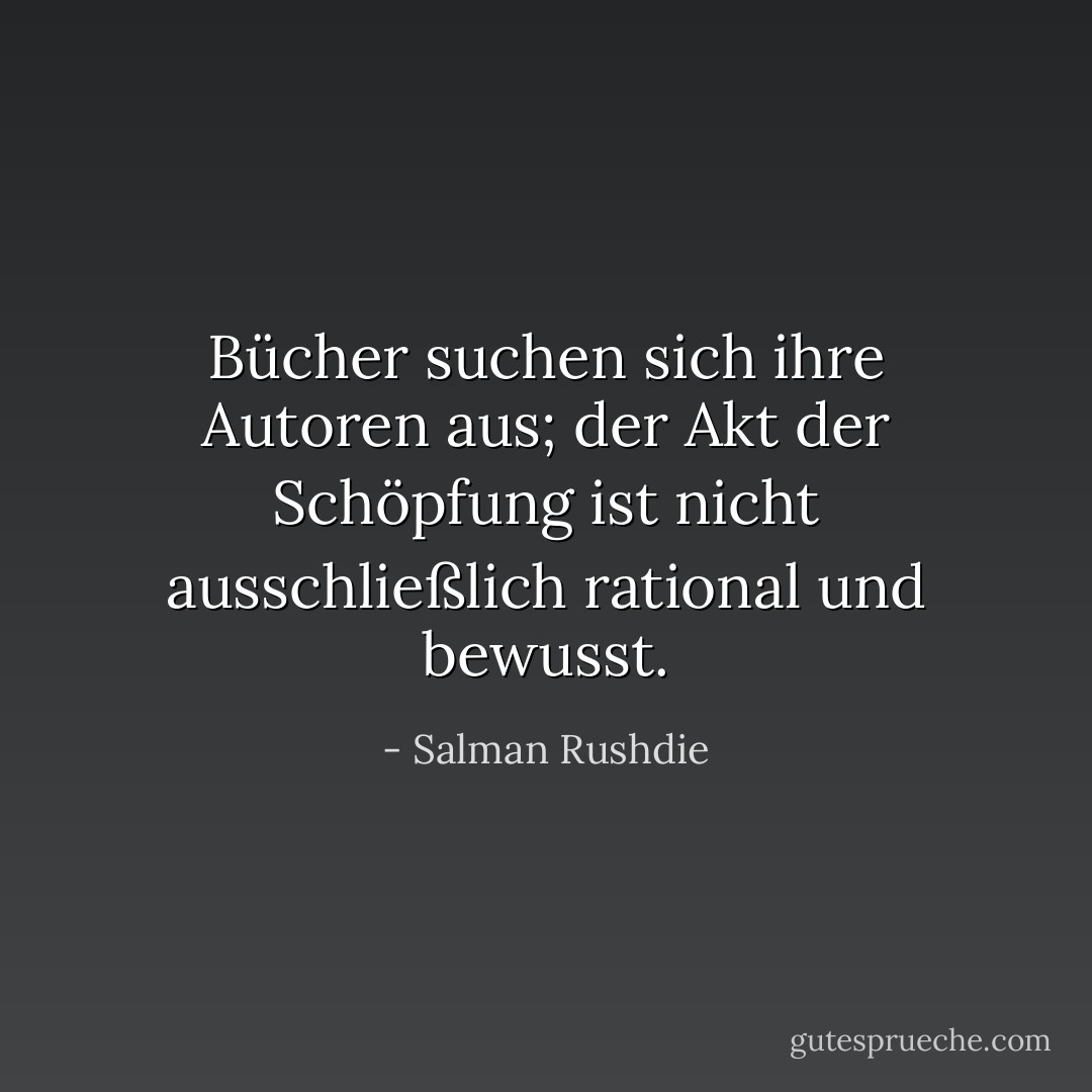 Bücher suchen sich ihre Autoren aus; der Akt der Schöpfung ist nicht ausschließlich rational und bewusst. - Salman Rushdie<