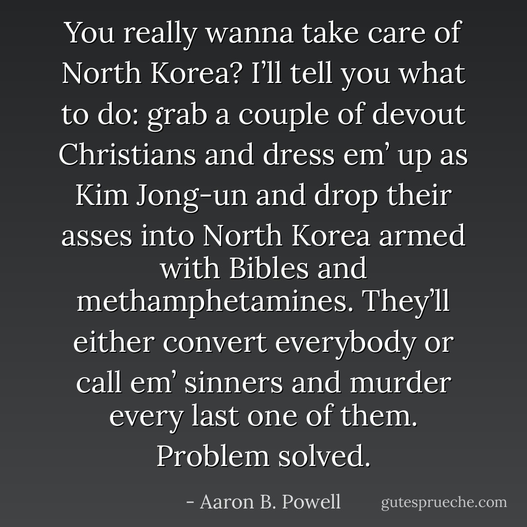 You really wanna take care of North Korea? I’ll tell you what to do: grab a couple of devout Christians and dress em’ up as Kim Jong-un and drop their asses into North Korea armed with Bibles and methamphetamines. They’ll either convert everybody or call em’ sinners and murder every last one of them. Problem solved. - Aaron B. Powell