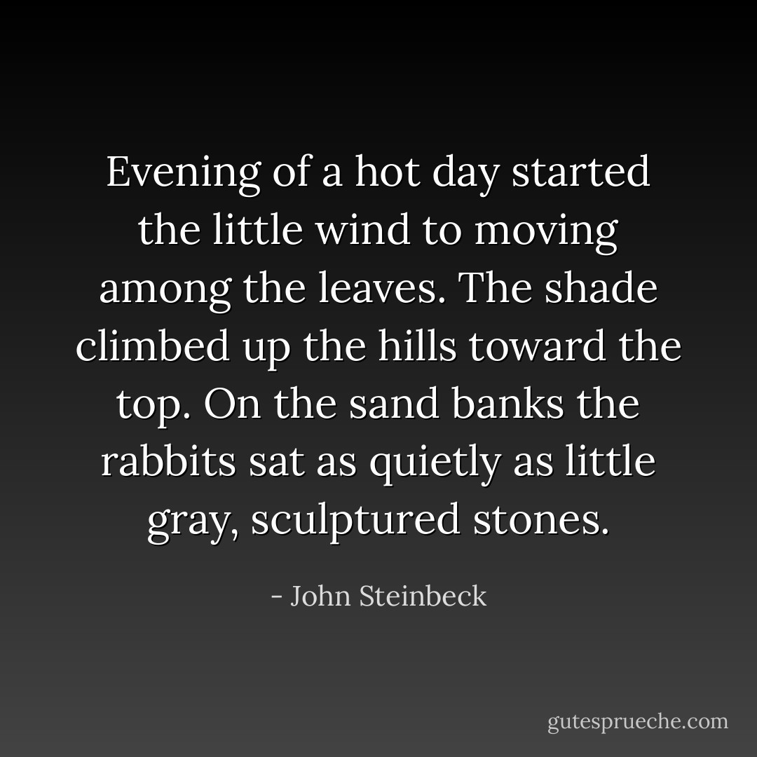 Evening of a hot day started the little wind to moving among the leaves. The shade climbed up the hills toward the top. On the sand banks the rabbits sat as quietly as little gray, sculptured stones. - John Steinbeck
