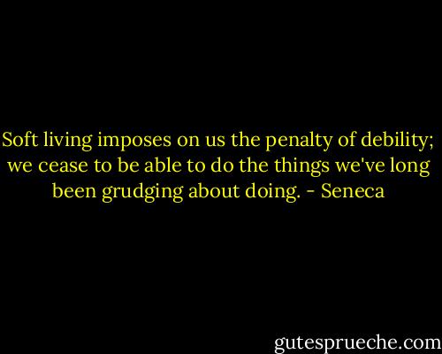 Soft living imposes on us the penalty of debility; we cease to be able to do the things we've long been grudging about doing. - Seneca