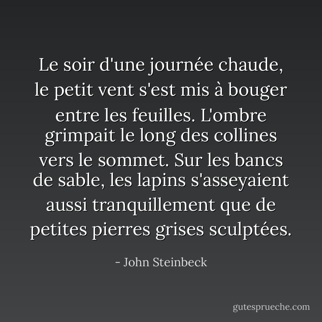 Le soir d'une journée chaude, le petit vent s'est mis à bouger entre les feuilles. L'ombre grimpait le long des collines vers le sommet. Sur les bancs de sable, les lapins s'asseyaient aussi tranquillement que de petites pierres grises sculptées. - John Steinbeck