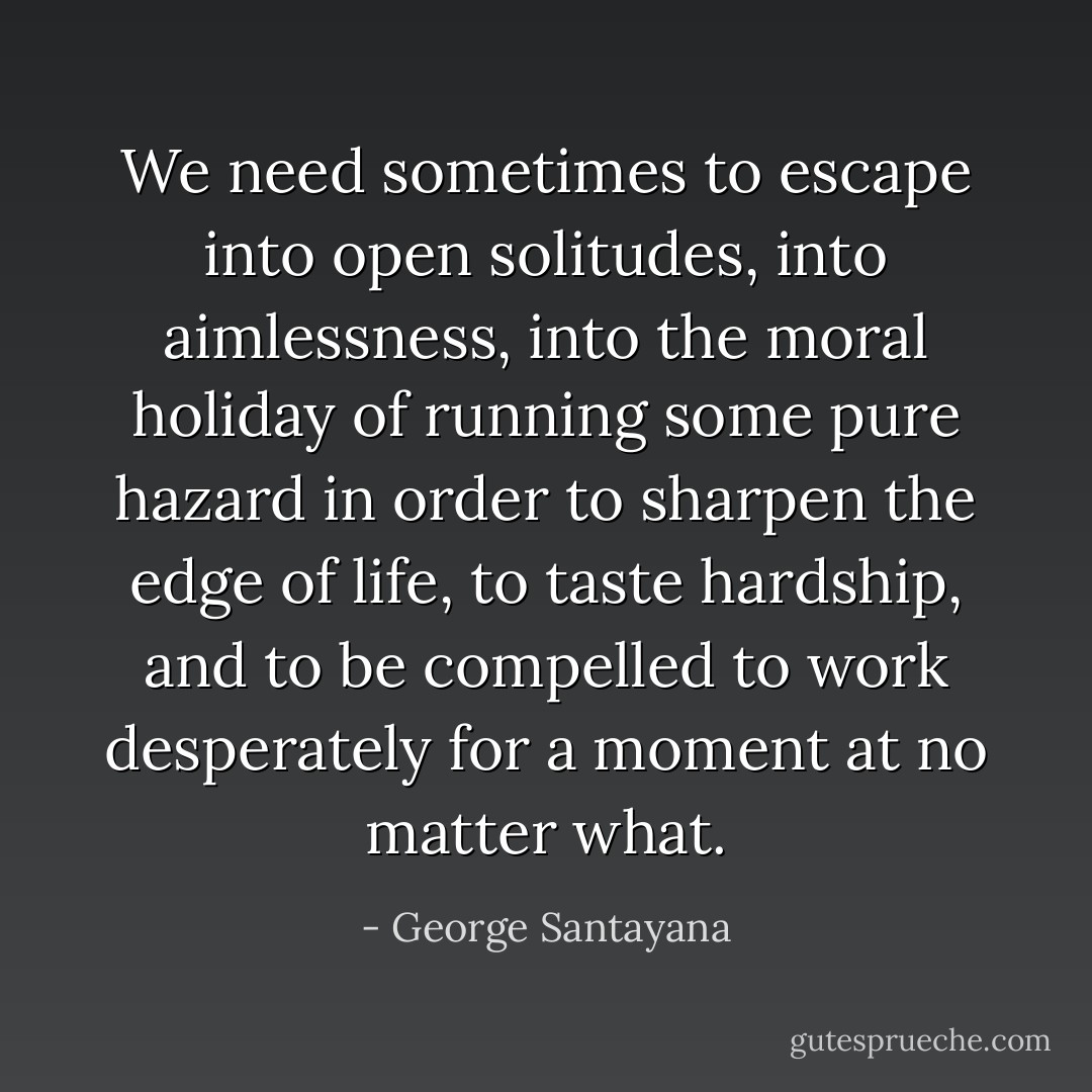 We need sometimes to escape into open solitudes, into aimlessness, into the moral holiday of running some pure hazard in order to sharpen the edge of life, to taste hardship, and to be compelled to work desperately for a moment at no matter what. - George Santayana